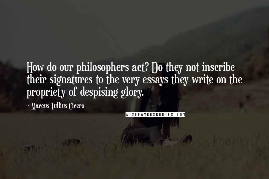 Marcus Tullius Cicero Quotes: How do our philosophers act? Do they not inscribe their signatures to the very essays they write on the propriety of despising glory.