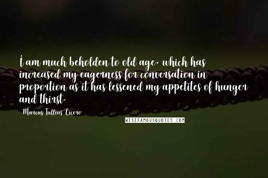 Marcus Tullius Cicero Quotes: I am much beholden to old age, which has increased my eagerness for conversation in proportion as it has lessened my appetites of hunger and thirst.