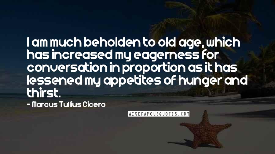 Marcus Tullius Cicero Quotes: I am much beholden to old age, which has increased my eagerness for conversation in proportion as it has lessened my appetites of hunger and thirst.