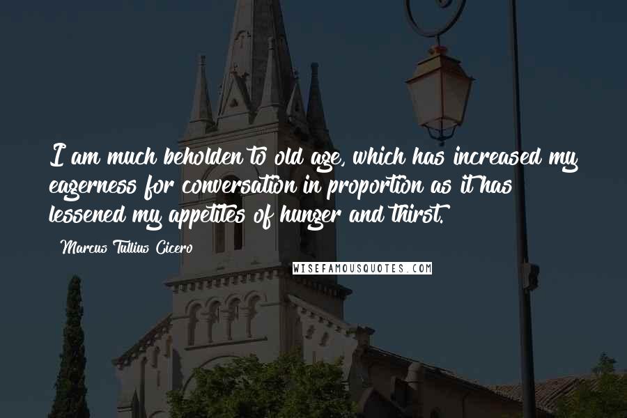 Marcus Tullius Cicero Quotes: I am much beholden to old age, which has increased my eagerness for conversation in proportion as it has lessened my appetites of hunger and thirst.