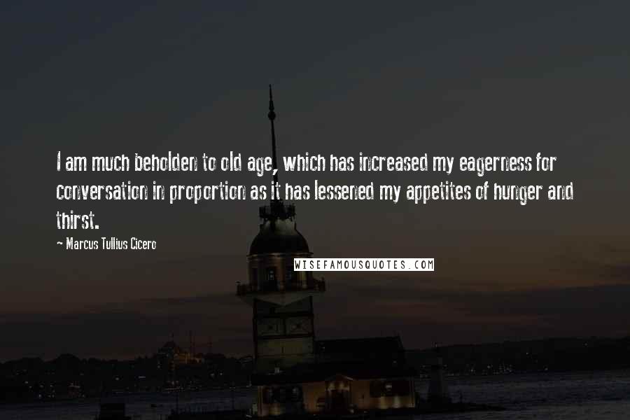 Marcus Tullius Cicero Quotes: I am much beholden to old age, which has increased my eagerness for conversation in proportion as it has lessened my appetites of hunger and thirst.