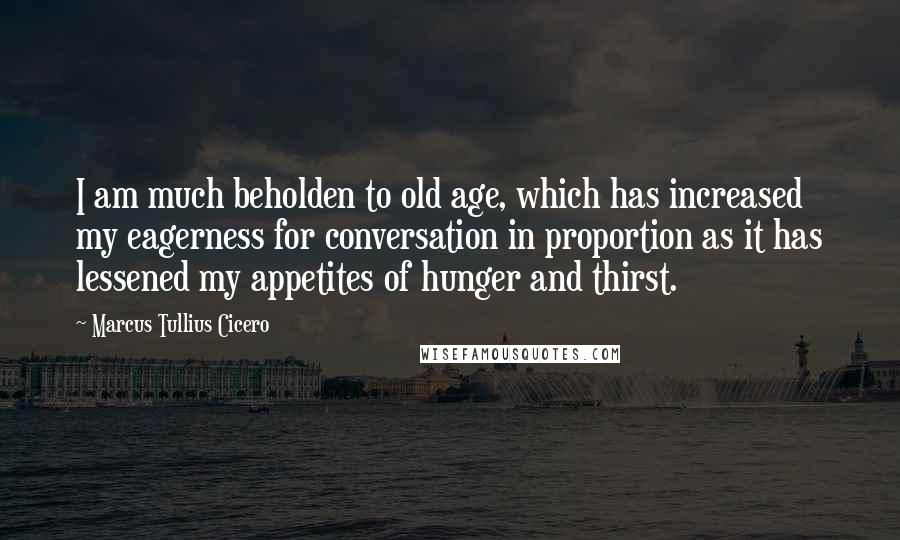 Marcus Tullius Cicero Quotes: I am much beholden to old age, which has increased my eagerness for conversation in proportion as it has lessened my appetites of hunger and thirst.