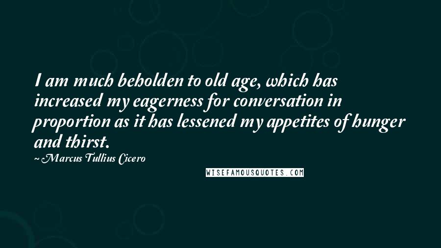 Marcus Tullius Cicero Quotes: I am much beholden to old age, which has increased my eagerness for conversation in proportion as it has lessened my appetites of hunger and thirst.