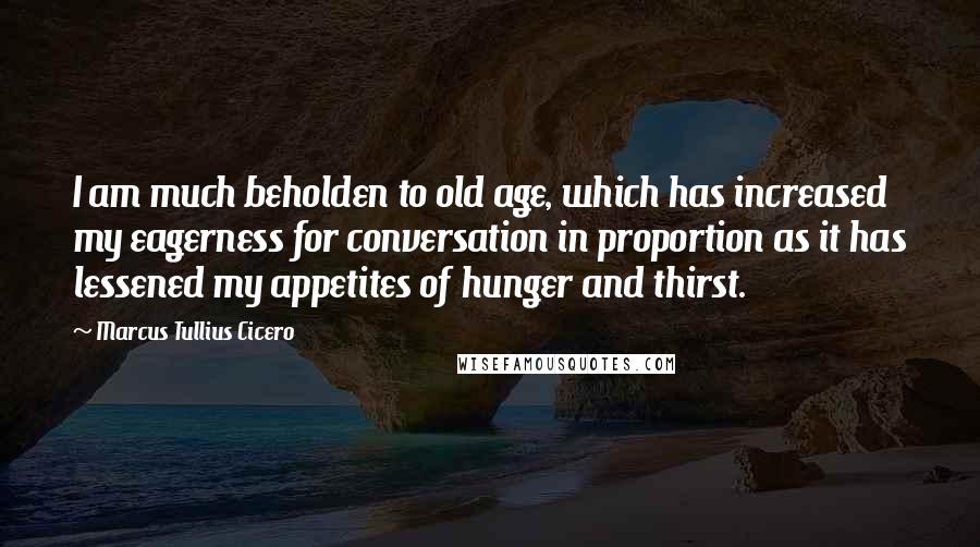 Marcus Tullius Cicero Quotes: I am much beholden to old age, which has increased my eagerness for conversation in proportion as it has lessened my appetites of hunger and thirst.