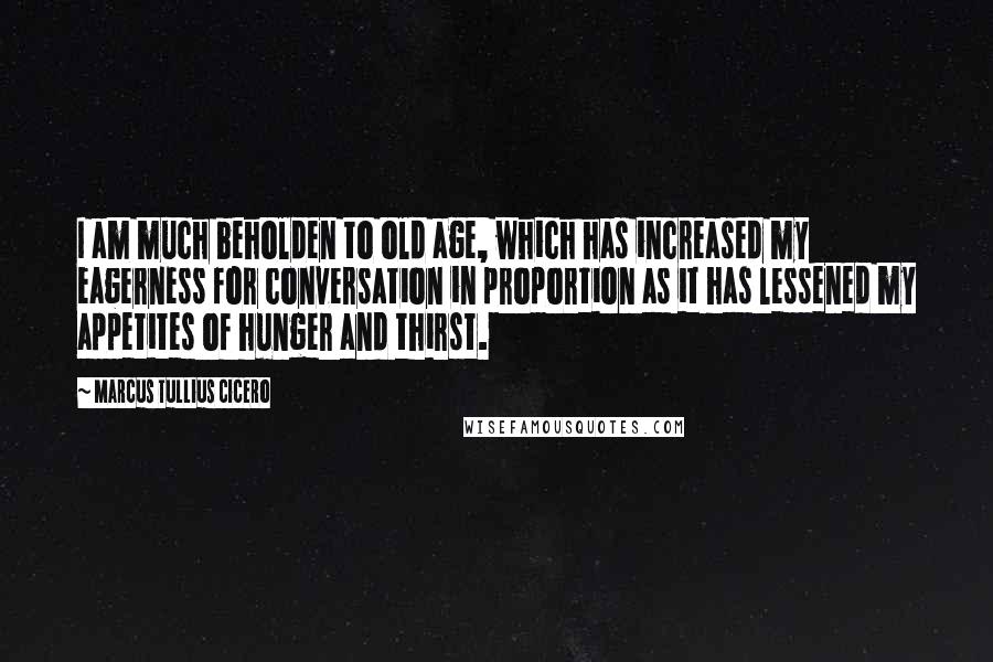 Marcus Tullius Cicero Quotes: I am much beholden to old age, which has increased my eagerness for conversation in proportion as it has lessened my appetites of hunger and thirst.