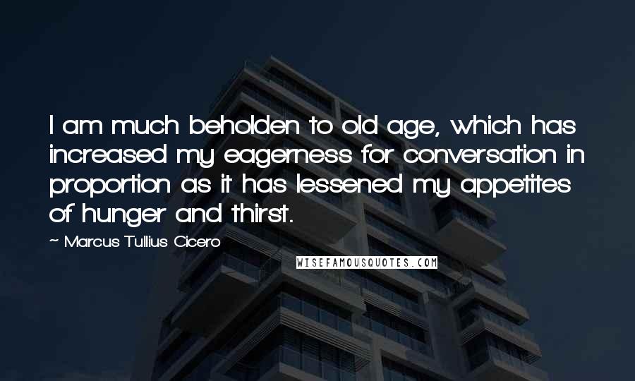 Marcus Tullius Cicero Quotes: I am much beholden to old age, which has increased my eagerness for conversation in proportion as it has lessened my appetites of hunger and thirst.