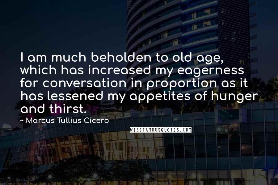 Marcus Tullius Cicero Quotes: I am much beholden to old age, which has increased my eagerness for conversation in proportion as it has lessened my appetites of hunger and thirst.