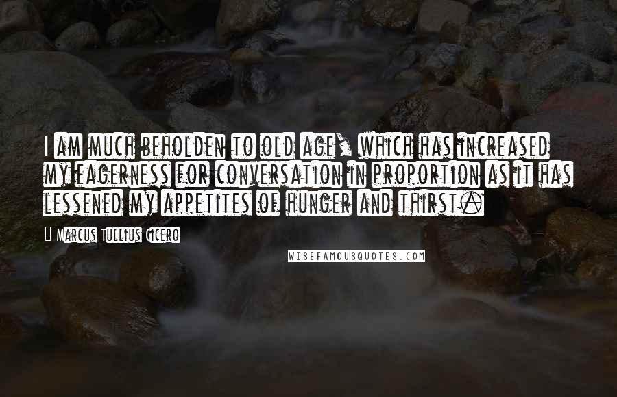 Marcus Tullius Cicero Quotes: I am much beholden to old age, which has increased my eagerness for conversation in proportion as it has lessened my appetites of hunger and thirst.