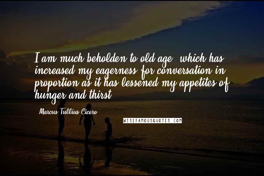 Marcus Tullius Cicero Quotes: I am much beholden to old age, which has increased my eagerness for conversation in proportion as it has lessened my appetites of hunger and thirst.