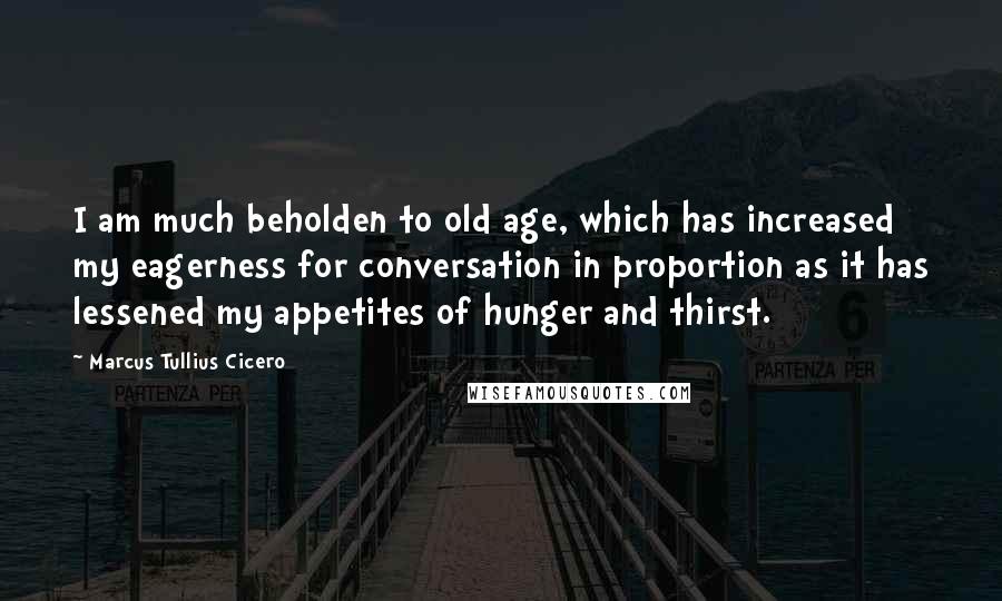 Marcus Tullius Cicero Quotes: I am much beholden to old age, which has increased my eagerness for conversation in proportion as it has lessened my appetites of hunger and thirst.