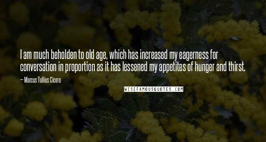 Marcus Tullius Cicero Quotes: I am much beholden to old age, which has increased my eagerness for conversation in proportion as it has lessened my appetites of hunger and thirst.