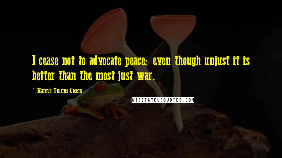 Marcus Tullius Cicero Quotes: I cease not to advocate peace; even though unjust it is better than the most just war.