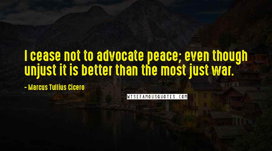 Marcus Tullius Cicero Quotes: I cease not to advocate peace; even though unjust it is better than the most just war.