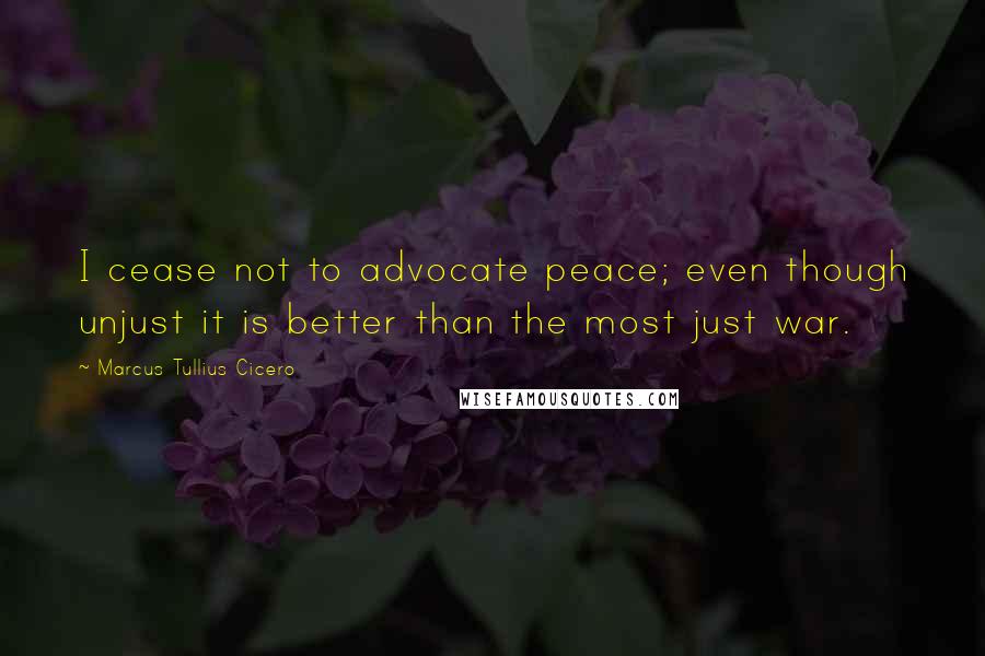 Marcus Tullius Cicero Quotes: I cease not to advocate peace; even though unjust it is better than the most just war.