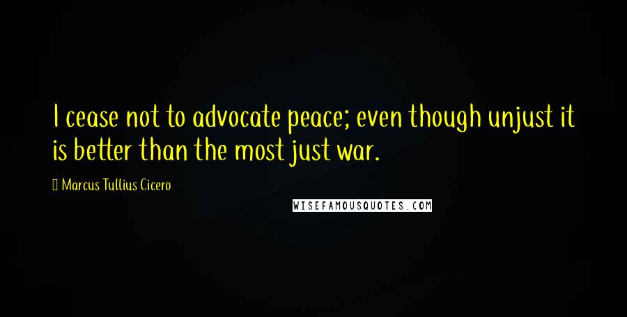 Marcus Tullius Cicero Quotes: I cease not to advocate peace; even though unjust it is better than the most just war.