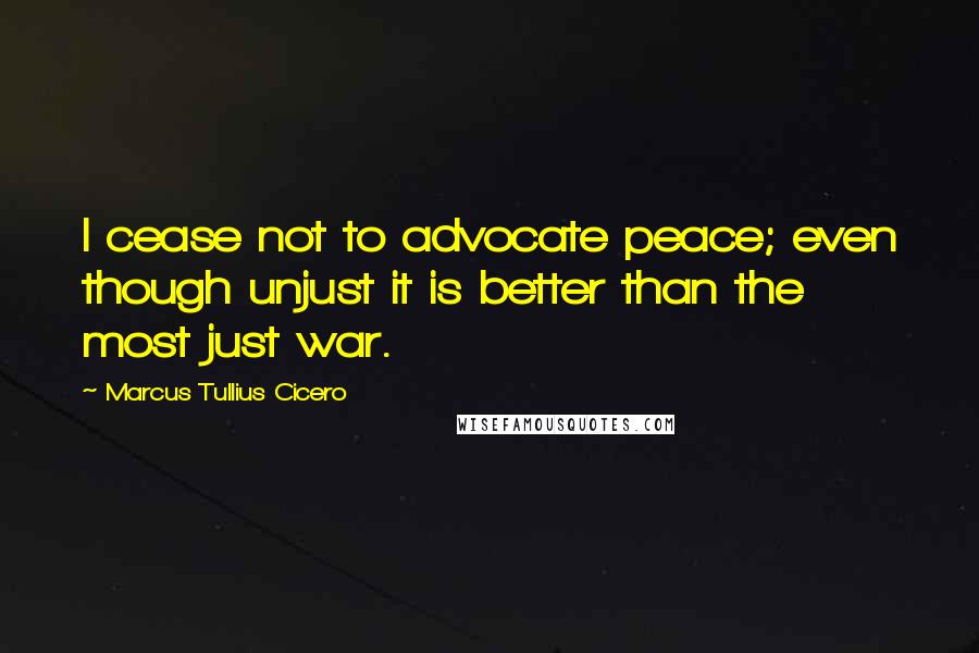 Marcus Tullius Cicero Quotes: I cease not to advocate peace; even though unjust it is better than the most just war.