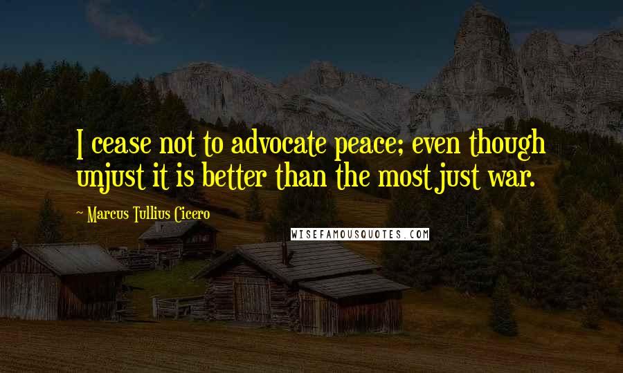 Marcus Tullius Cicero Quotes: I cease not to advocate peace; even though unjust it is better than the most just war.