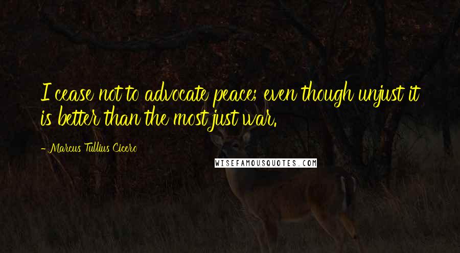 Marcus Tullius Cicero Quotes: I cease not to advocate peace; even though unjust it is better than the most just war.