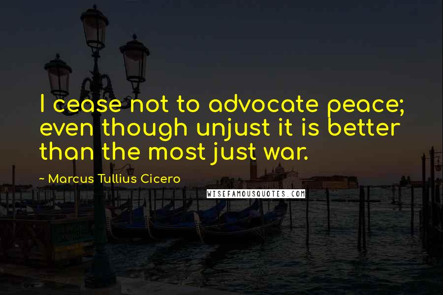 Marcus Tullius Cicero Quotes: I cease not to advocate peace; even though unjust it is better than the most just war.