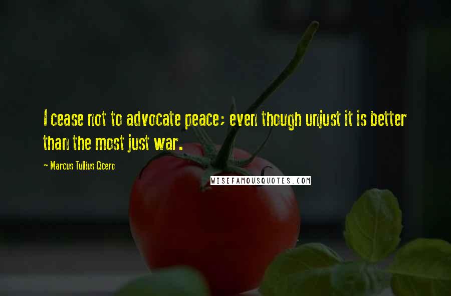 Marcus Tullius Cicero Quotes: I cease not to advocate peace; even though unjust it is better than the most just war.