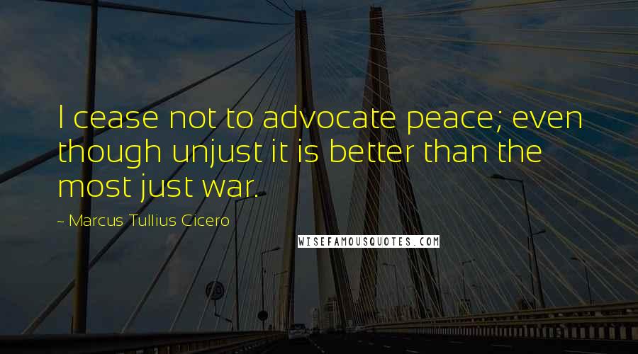 Marcus Tullius Cicero Quotes: I cease not to advocate peace; even though unjust it is better than the most just war.