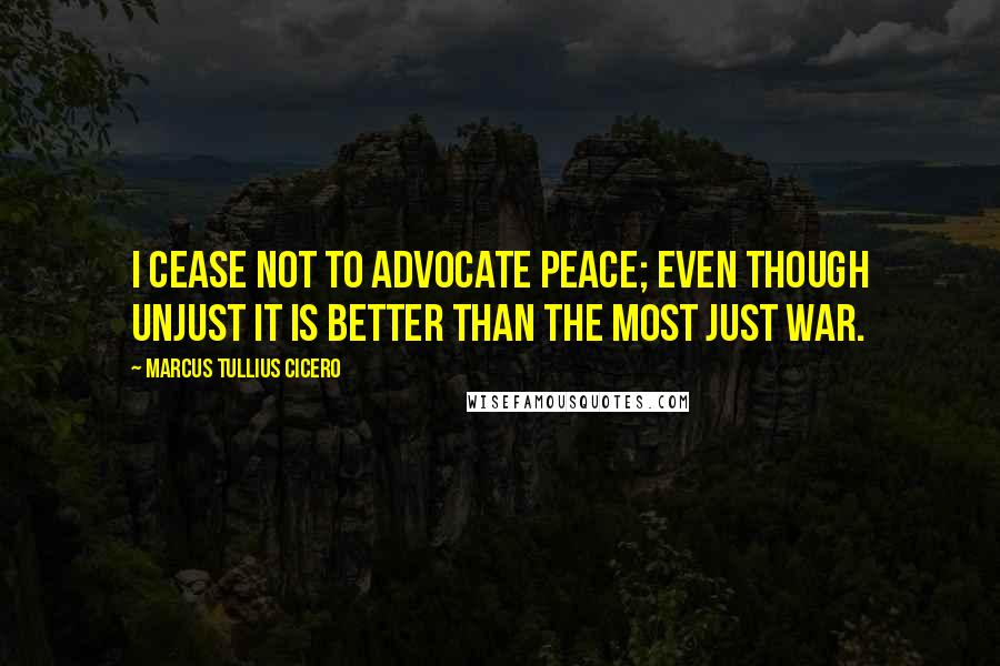 Marcus Tullius Cicero Quotes: I cease not to advocate peace; even though unjust it is better than the most just war.