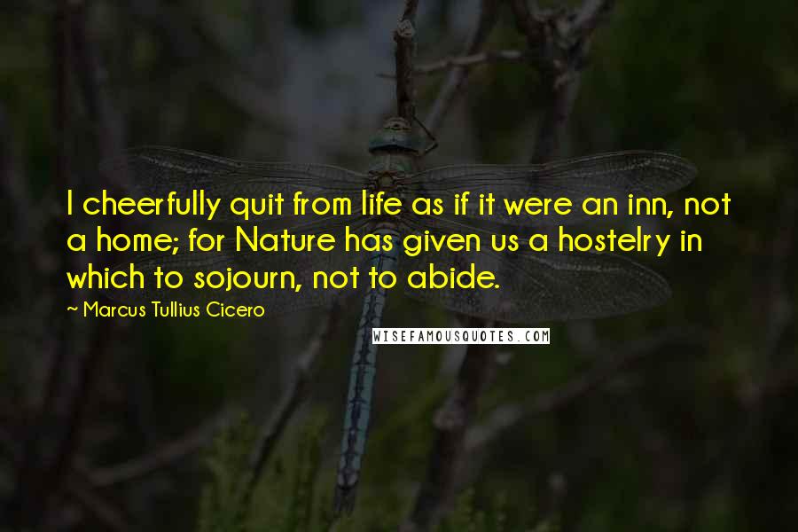 Marcus Tullius Cicero Quotes: I cheerfully quit from life as if it were an inn, not a home; for Nature has given us a hostelry in which to sojourn, not to abide.