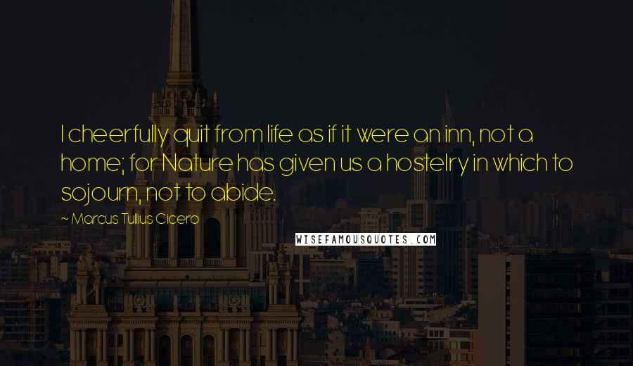 Marcus Tullius Cicero Quotes: I cheerfully quit from life as if it were an inn, not a home; for Nature has given us a hostelry in which to sojourn, not to abide.