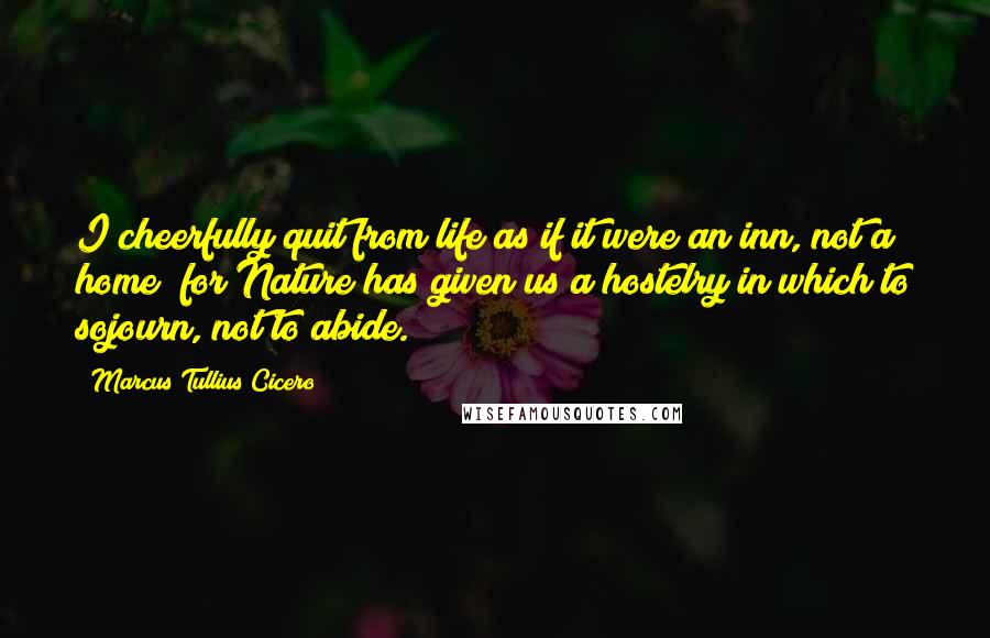 Marcus Tullius Cicero Quotes: I cheerfully quit from life as if it were an inn, not a home; for Nature has given us a hostelry in which to sojourn, not to abide.