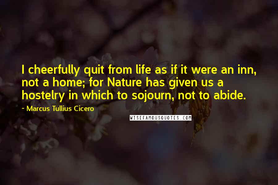 Marcus Tullius Cicero Quotes: I cheerfully quit from life as if it were an inn, not a home; for Nature has given us a hostelry in which to sojourn, not to abide.