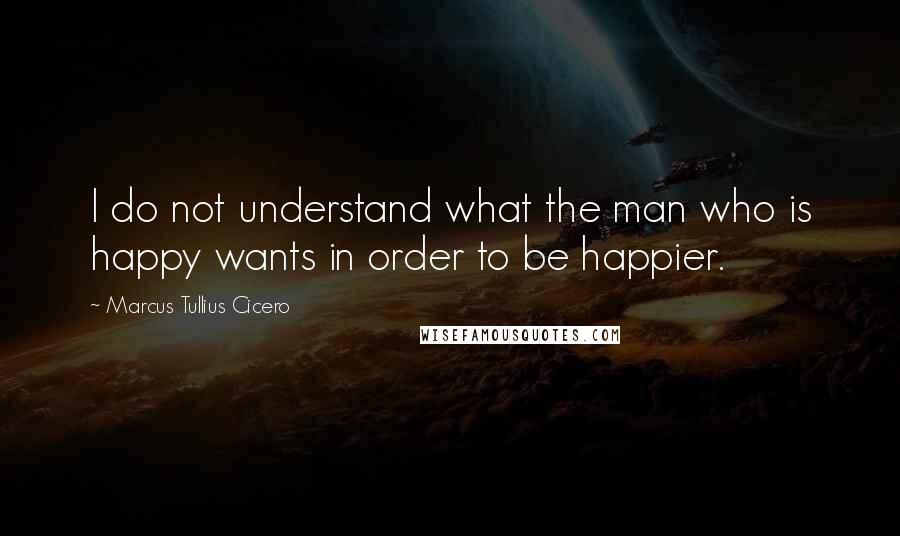 Marcus Tullius Cicero Quotes: I do not understand what the man who is happy wants in order to be happier.