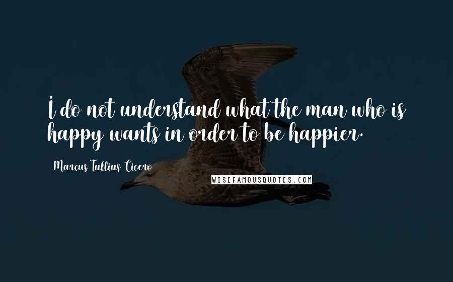 Marcus Tullius Cicero Quotes: I do not understand what the man who is happy wants in order to be happier.