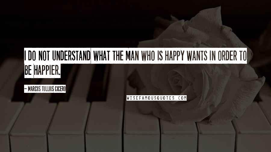 Marcus Tullius Cicero Quotes: I do not understand what the man who is happy wants in order to be happier.