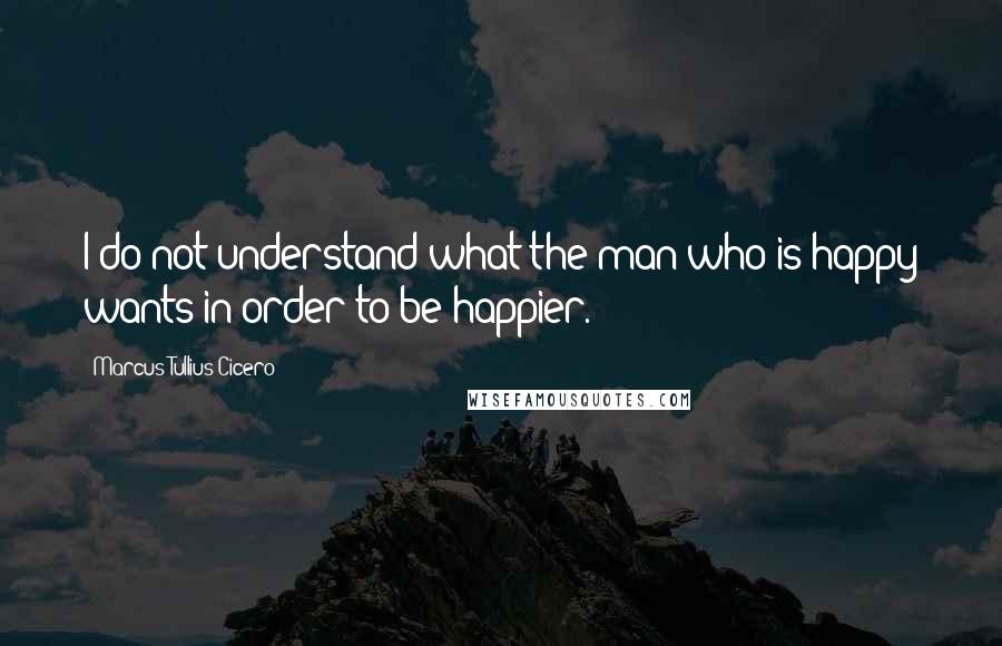 Marcus Tullius Cicero Quotes: I do not understand what the man who is happy wants in order to be happier.