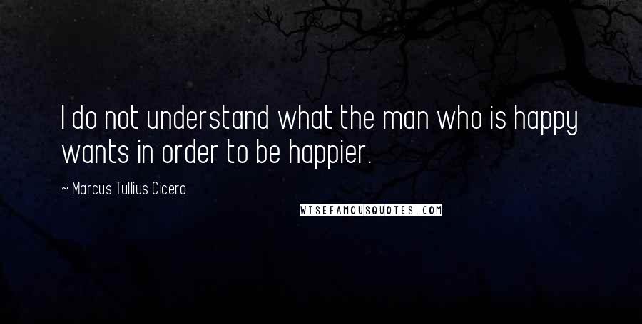 Marcus Tullius Cicero Quotes: I do not understand what the man who is happy wants in order to be happier.