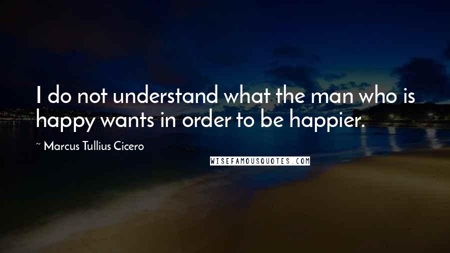 Marcus Tullius Cicero Quotes: I do not understand what the man who is happy wants in order to be happier.