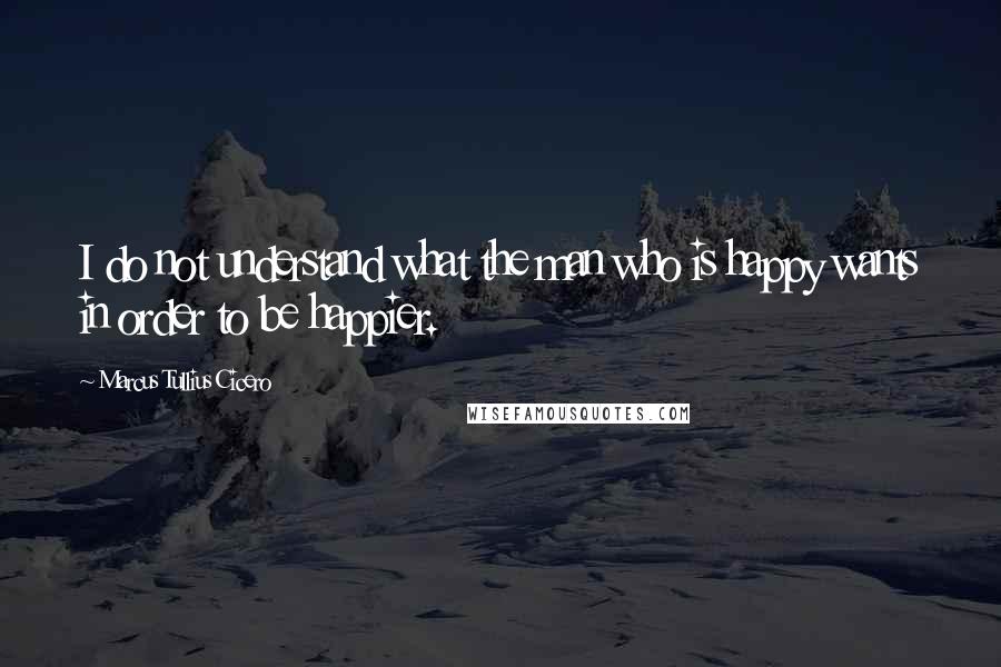 Marcus Tullius Cicero Quotes: I do not understand what the man who is happy wants in order to be happier.