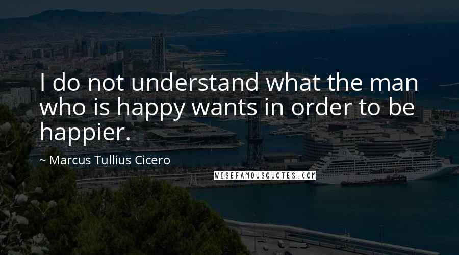 Marcus Tullius Cicero Quotes: I do not understand what the man who is happy wants in order to be happier.