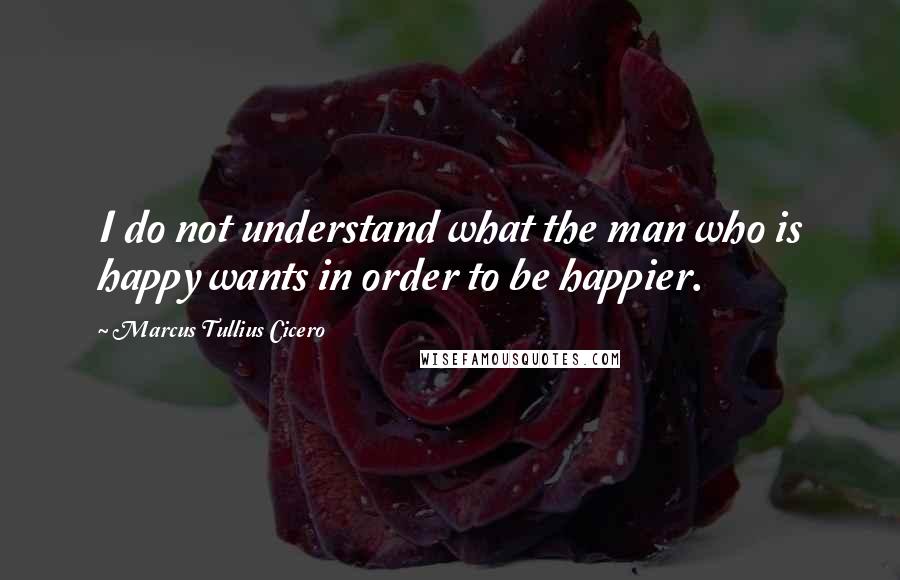 Marcus Tullius Cicero Quotes: I do not understand what the man who is happy wants in order to be happier.