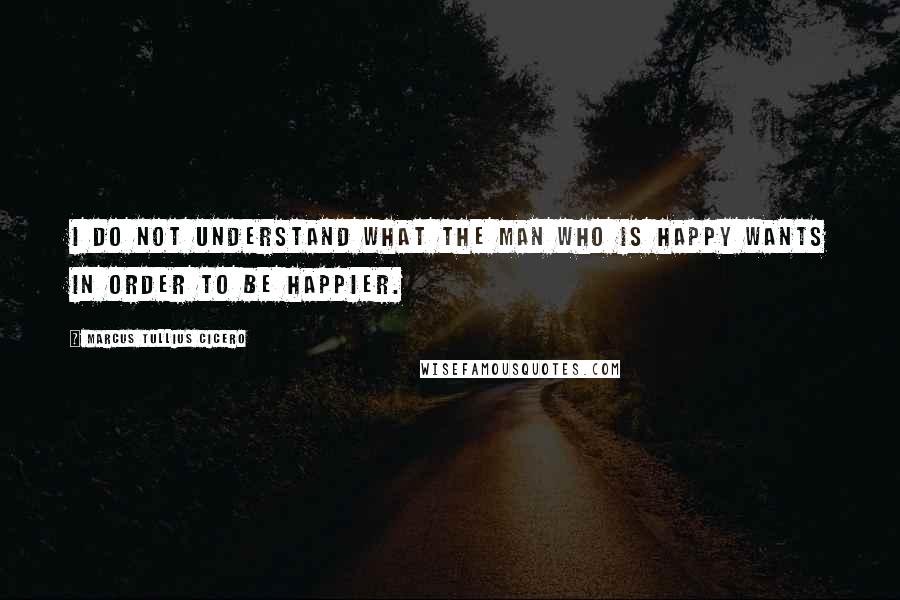 Marcus Tullius Cicero Quotes: I do not understand what the man who is happy wants in order to be happier.