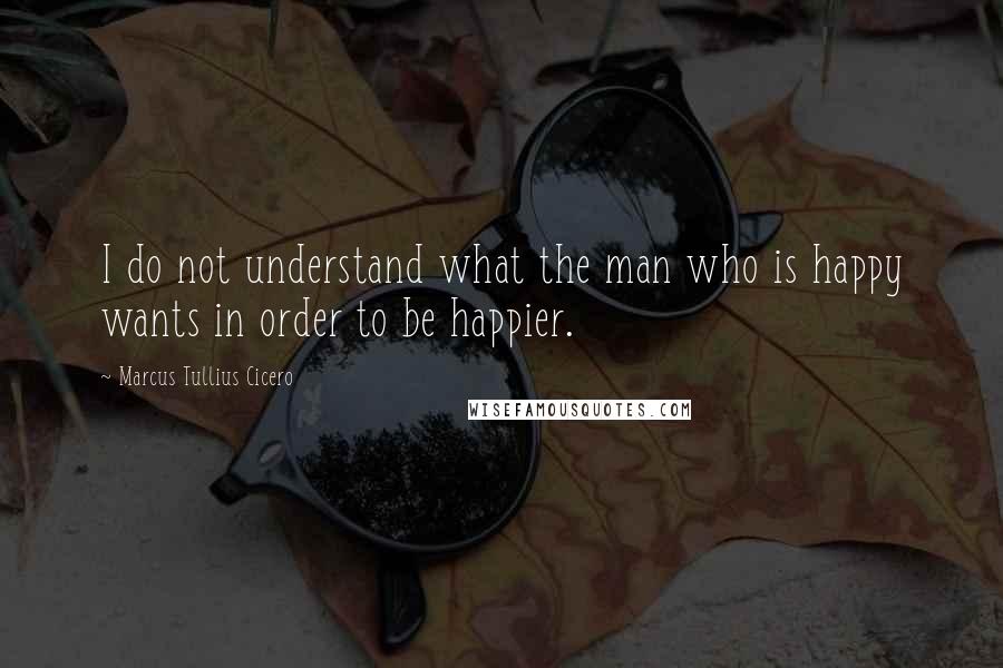 Marcus Tullius Cicero Quotes: I do not understand what the man who is happy wants in order to be happier.