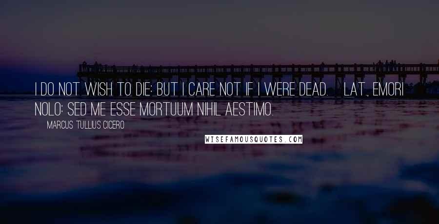 Marcus Tullius Cicero Quotes: I do not wish to die: but I care not if I were dead.[Lat., Emori nolo: sed me esse mortuum nihil aestimo.]