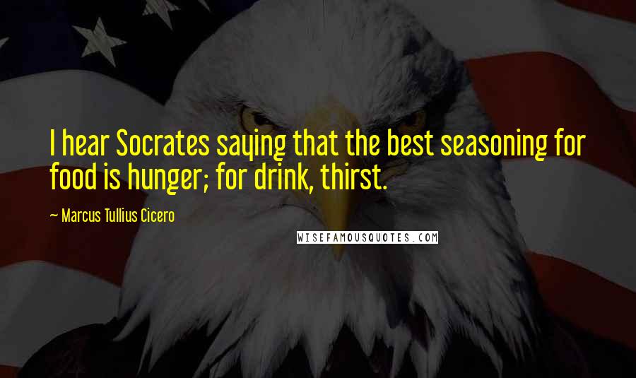 Marcus Tullius Cicero Quotes: I hear Socrates saying that the best seasoning for food is hunger; for drink, thirst.