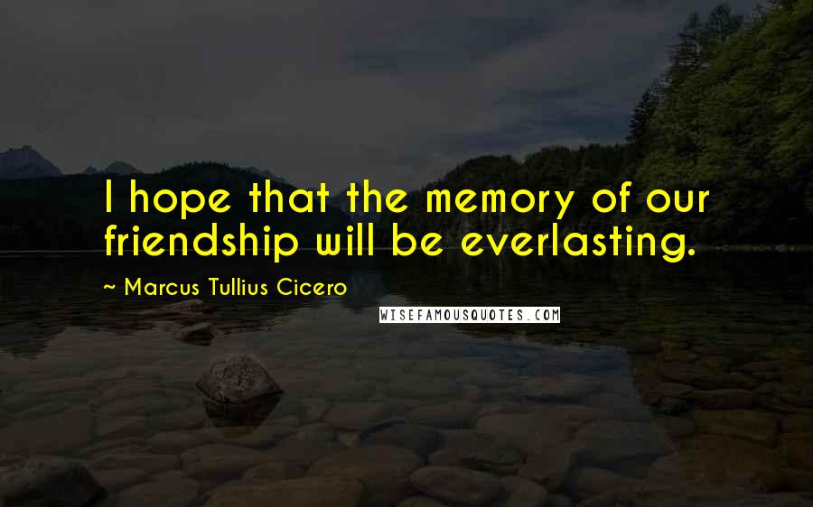 Marcus Tullius Cicero Quotes: I hope that the memory of our friendship will be everlasting.