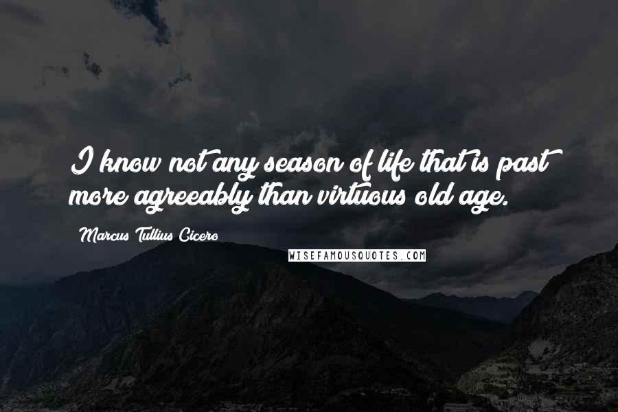 Marcus Tullius Cicero Quotes: I know not any season of life that is past more agreeably than virtuous old age.