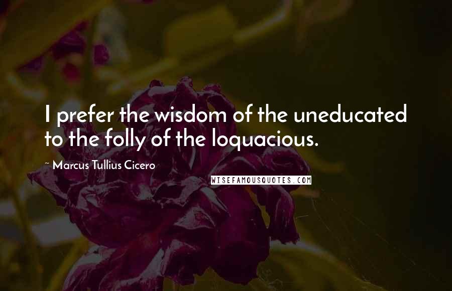 Marcus Tullius Cicero Quotes: I prefer the wisdom of the uneducated to the folly of the loquacious.