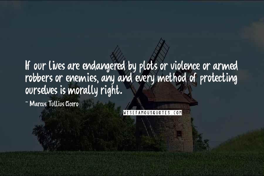 Marcus Tullius Cicero Quotes: If our lives are endangered by plots or violence or armed robbers or enemies, any and every method of protecting ourselves is morally right.