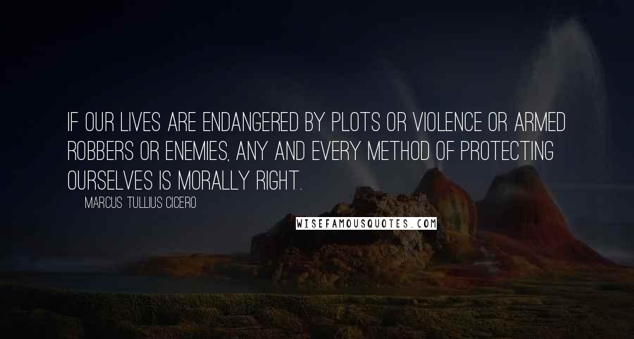 Marcus Tullius Cicero Quotes: If our lives are endangered by plots or violence or armed robbers or enemies, any and every method of protecting ourselves is morally right.