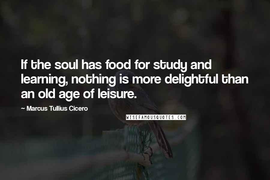 Marcus Tullius Cicero Quotes: If the soul has food for study and learning, nothing is more delightful than an old age of leisure.