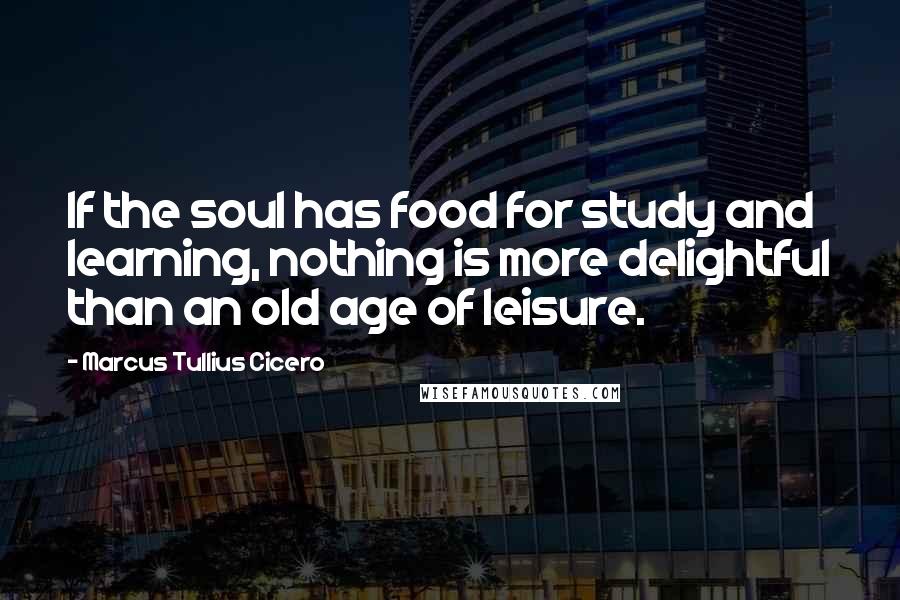 Marcus Tullius Cicero Quotes: If the soul has food for study and learning, nothing is more delightful than an old age of leisure.